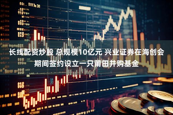 长线配资炒股 总规模10亿元 兴业证券在海创会期间签约设立一只莆田并购基金