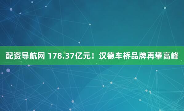 配资导航网 178.37亿元！汉德车桥品牌再攀高峰