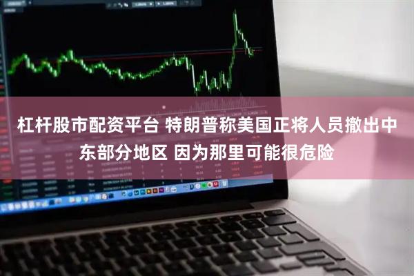 杠杆股市配资平台 特朗普称美国正将人员撤出中东部分地区 因为那里可能很危险