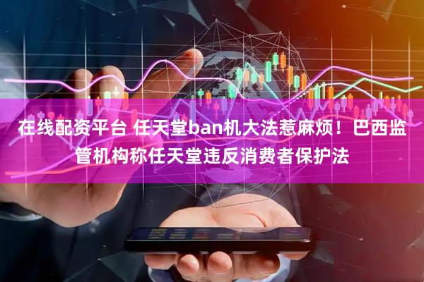 在线配资平台 任天堂ban机大法惹麻烦！巴西监管机构称任天堂违反消费者保护法