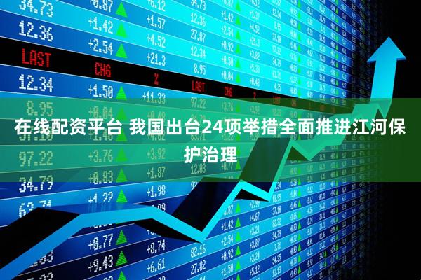 在线配资平台 我国出台24项举措全面推进江河保护治理