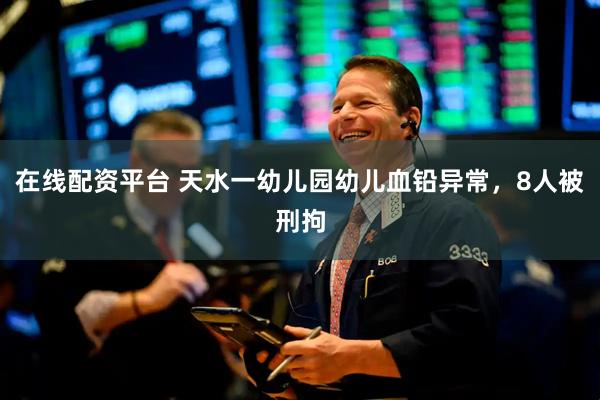 在线配资平台 天水一幼儿园幼儿血铅异常，8人被刑拘