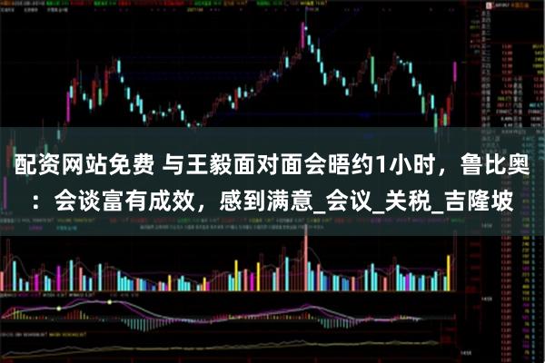 配资网站免费 与王毅面对面会晤约1小时，鲁比奥：会谈富有成效，感到满意_会议_关税_吉隆坡