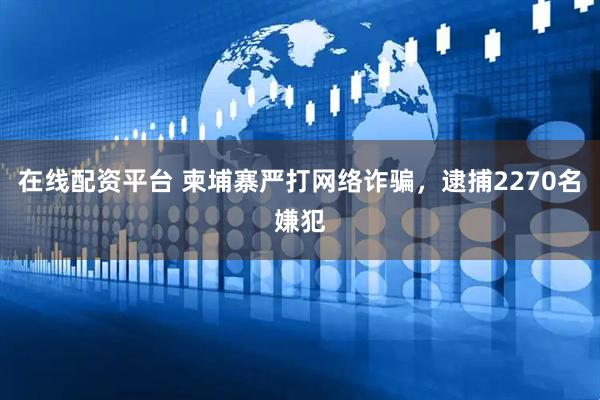 在线配资平台 柬埔寨严打网络诈骗，逮捕2270名嫌犯