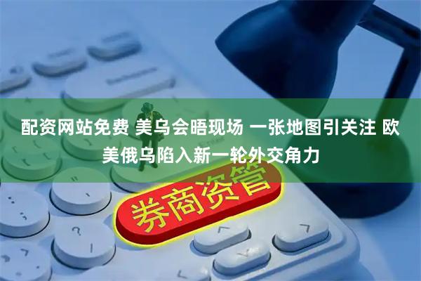 配资网站免费 美乌会晤现场 一张地图引关注 欧美俄乌陷入新一轮外交角力