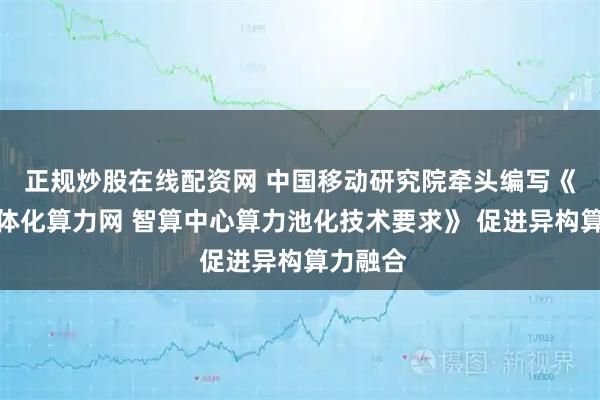 正规炒股在线配资网 中国移动研究院牵头编写《全国一体化算力网 智算中心算力池化技术要求》 促进异构算力融合