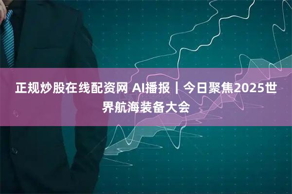 正规炒股在线配资网 AI播报｜今日聚焦2025世界航海装备大会