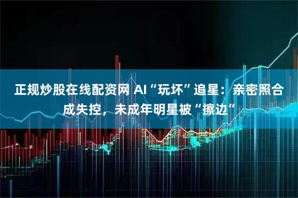 正规炒股在线配资网 AI“玩坏”追星：亲密照合成失控，未成年明星被“擦边”