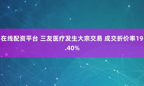 在线配资平台 三友医疗发生大宗交易 成交折价率19.40%