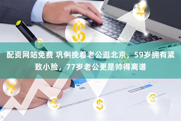 配资网站免费 巩俐挽着老公逛北京，59岁拥有紧致小脸，77岁老公更是帅得离谱