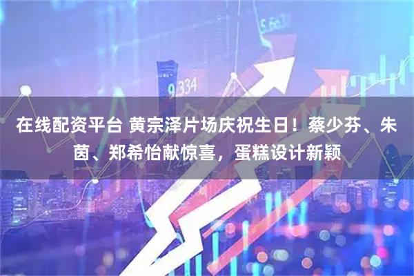在线配资平台 黄宗泽片场庆祝生日！蔡少芬、朱茵、郑希怡献惊喜，蛋糕设计新颖