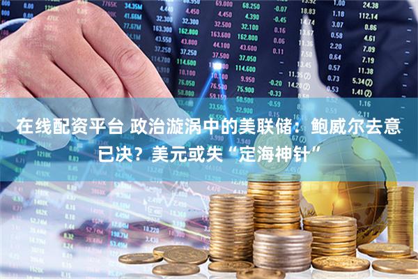 在线配资平台 政治漩涡中的美联储：鲍威尔去意已决？美元或失“定海神针”