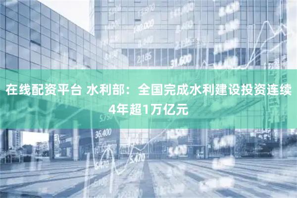 在线配资平台 水利部：全国完成水利建设投资连续4年超1万亿元