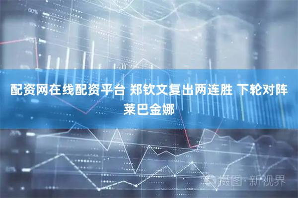 配资网在线配资平台 郑钦文复出两连胜 下轮对阵莱巴金娜