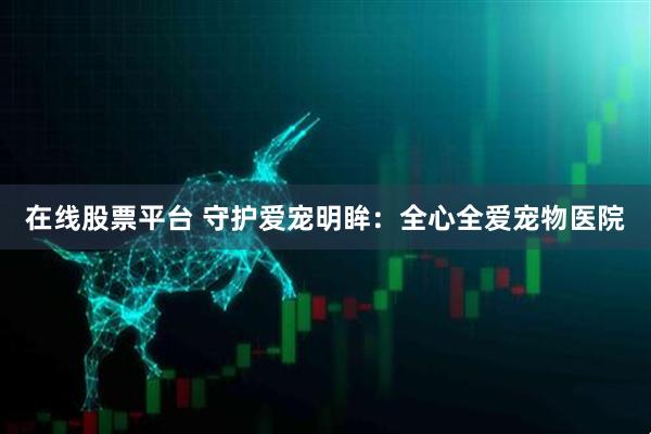 在线股票平台 守护爱宠明眸：全心全爱宠物医院