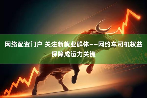 网络配资门户 关注新就业群体——网约车司机权益保障成运力关键