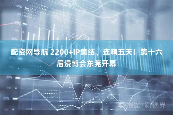 配资网导航 2200+IP集结、连嗨五天！第十六届漫博会东莞开幕
