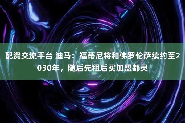配资交流平台 迪马：福蒂尼将和佛罗伦萨续约至2030年，随后先租后买加盟都灵