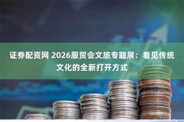 证劵配资网 2026服贸会文旅专题展：看见传统文化的全新打开方式