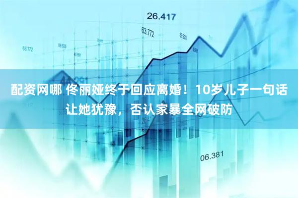 配资网哪 佟丽娅终于回应离婚！10岁儿子一句话让她犹豫，否认家暴全网破防