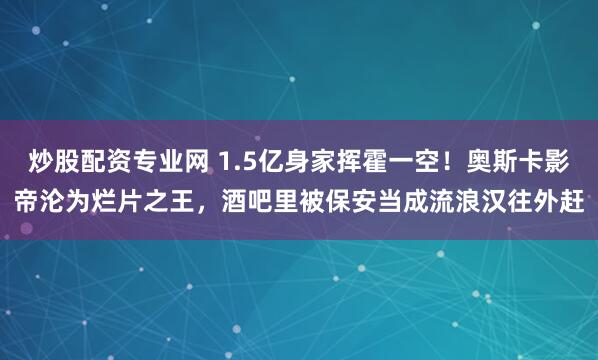 炒股配资专业网 1.5亿身家挥霍一空！奥斯卡影帝沦为烂片之王，酒吧里被保安当成流浪汉往外赶