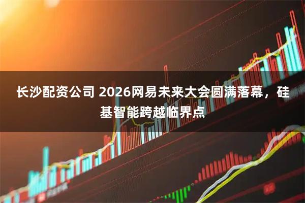 长沙配资公司 2026网易未来大会圆满落幕，硅基智能跨越临界点